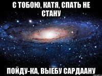 С тобою, Катя, спать не стану Пойду-ка, выебу Сардаану