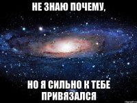 Не знаю почему, Но я сильно к тебе привязался