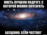 Иметь лучшую подругу, с которой можно поугарать бесценно, если честно)*