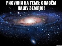 РИСУНКИ НА ТЕМУ: СПАСЁМ НАШУ ЗЕМЛЮ! 