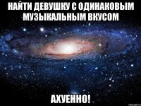 Найти девушку с одинаковым музыкальным вкусом Ахуенно!