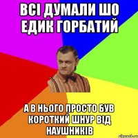 всi думали шо едик горбатий а в нього просто був короткий шнур вiд наушникiв