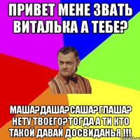 Привет мене звать Виталька а тебе? Маша?Даша?Саша?Глаша? нету твоего?тогда а ти кто такой давай досвиданья !!!