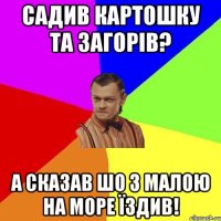 САДИВ КАРТОШКУ ТА ЗАГОРІВ? А СКАЗАВ ШО З МАЛОЮ НА МОРЕ ЇЗДИВ!