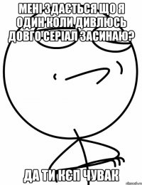 Мені здається що я один коли дивлюсь довго серіал засинаю? Да ти кєп чувак