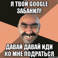 Я твой Google забанил! Давай давай иди ко мне подраться