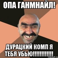 Опа ганмнайл! ДУРАЦКИЙ КОМП Я ТЕБЯ УБЬЮ!!!!!!!!!!!!