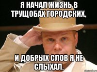 Я начинал жизнь в трущобах городских. Я начал жизнь в трущобах городских. Я начал жизнь в трущобах городских, и добрых слов я не слыхал.. Я вырос в трущобах городских. Я начал жизнь в трущобах городских кто поет.