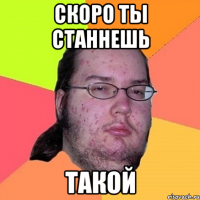 скоро ты станнешь ТАКОЙ