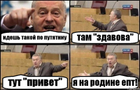 идешь такой по путятину там "здавова" тут "привет" я на родине епт!