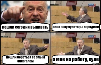 пошли сегодня выпивать алко аккумуляторы зарядили пошли бороться со злым алкоголем а мне на работу, хуле