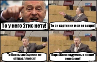 То у него 2гис нету! То он картинки мои не видит! То блять сообщения не отправляются! Пора Женя подумать о новом телефоне!