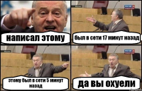 написал этому был в сети 17 минут назад этому был в сети 5 минут назад да вы охуели