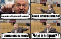 подошёл к Надежде Ивановне. а она меня выгнала! пошла она в жопу! Чё,я не прав?!