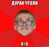 Дурак чтоли х=5