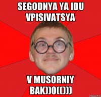 segodnya ya idu vpisivatsya v musorniy bak))0(()))