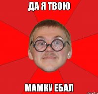 да я твою мамку ебал