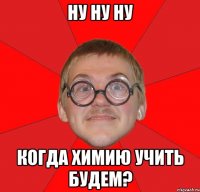 НУ НУ НУ КОГДА ХИМИЮ УЧИТЬ БУДЕМ?