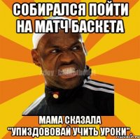 СОБИРАЛСЯ ПОЙТИ НА МАТЧ БАСКЕТА МАМА СКАЗАЛА "УПИЗДОВОВАЙ УЧИТЬ УРОКИ".