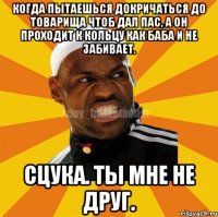 Когда пытаешься докричаться до товарища чтоб дал пас, а он проходит к кольцу как баба и не забивает. Сцука. Ты мне не друг.