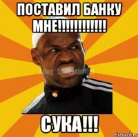 Поставил банку мне!!!!!!!!!!!! Сука!!!