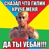 Сказал что Гилин круче меня Да ты уебан!!!