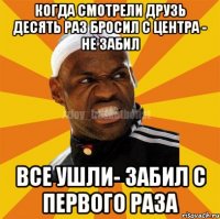 когда смотрели друзь десять раз бросил с центра - не забил все ушли- забил с первого раза