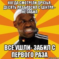 когда смотрели друзья, десять раз бросил с центра - не забил все ушли- забил с первого раза