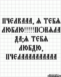 Пчелкааа, я тебя люблю!!!!!Поняла да?Я тебя любдю, пчелаааааааааа