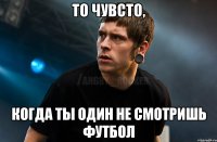 То чувсто, Когда ты один не смотришь футбол