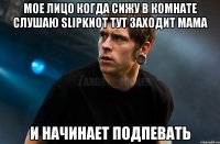 Мое лицо когда сижу в комнате слушаю slipknot тут заходит мама и начинает подпевать