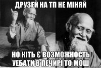 Друзей на ТП не міняй Но кіть є возможность уебати в печирі то мош