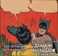 А вот Островский, АДТР, Кубана Гов.... ДА КАК ЖЕ ВЫ ЗАЕБАЛИ!    