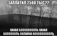 заплатил 2500 тыс?? какая бооооооооль какая бооооооль онлайна ноооооооооль