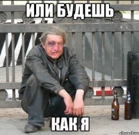 Или будешь Как я