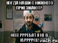 Когда наши с нижнего приезжают? Неее ррребят я не в куррррсе!