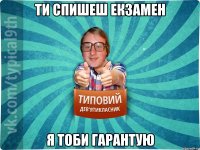 ти спишеш екзамен я тоби гарантую