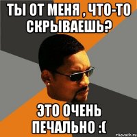 Ты от меня , что-то скрываешь? Это очень печально :(