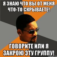 Я знаю что вы от меня что-то скрываете! Говорите или я закрою эту группу!