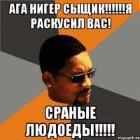 АГА НИГЕР СЫЩИК!!!!!!Я РАСКУСИЛ ВАС! СРАНЫЕ ЛЮДОЕДЫ!!!!!