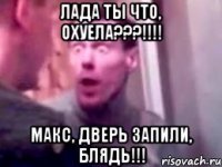 Лада ты что, охуела???!!!! Макс, дверь запили, блядь!!!