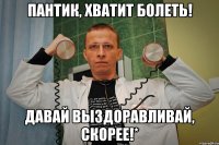 Пантик, хватит болеть! давай выздоравливай, скорее!*