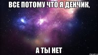 все потому что я Денчик, а ты нет