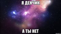 я денчик а ты нет