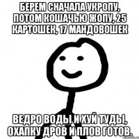 Берем сначала укропу, потом кошачью жопу, 25 картошек, 17 мандовошек ведро воды и хуй туды, охапку дров и плов готов.