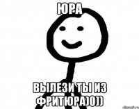 Юра Вылези ты из фритюра)0))