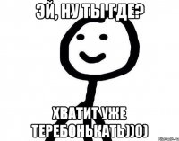 Эй, ну ты где? Хватит уже теребонькать))0)