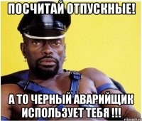 Посчитай отпускные! А то черный аварийщик использует тебя !!!