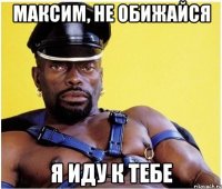 Максим, не обижайся Я иду к тебе