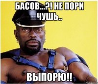 Басов...?! Не пори чушь.. Выпорю!!